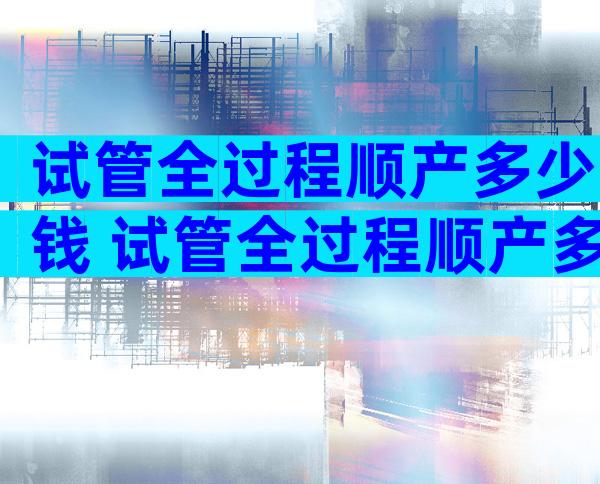 试管全过程顺产多少钱 试管全过程顺产多少钱一次